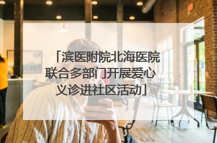 滨医附院北海医院联合多部门开展爱心义诊进社区活动
